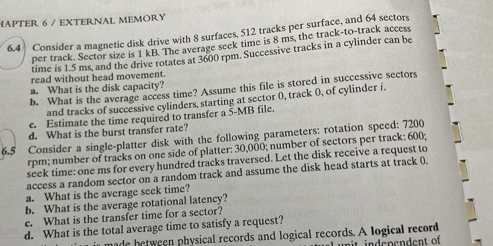 HAPTER 6 / EXTERNAL MEMORY 
6.4 Consider a magnetic disk drive with 8 surfaces, 512 tracks per surface, and 64 sectors 
per track. Sector size is 1 kB. The average seek time is 8 ms, the track-to-track access 
time is 1.5 ms, and the drive rotates at 3600 rpm. Successive tracks in a cylinder can be 
read without head movement. 
a. What is the disk capacity? 
b. What is the average access time? Assume this file is stored in successive sectors 
and tracks of successive cylinders, starting at sector 0, track 0, of cylinder i. 
c. Estimate the time required to transfer a 5-MB file. 
d. What is the burst transfer rate? 
6.5 Consider a single-platter disk with the following parameters: rotation speed: 7200
rpm; number of tracks on one side of platter: 30,000; number of sectors per track: 600; 
seek time: one ms for every hundred tracks traversed. Let the disk receive a request to 
access a random sector on a random track and assume the disk head starts at track 0. 
a. What is the average seek time? 
b. What is the average rotational latency? 
c. What is the transfer time for a sector? 
d. What is the total average time to satisfy a request? 
n made between physical records and logical records. A logical record 
un it independent of