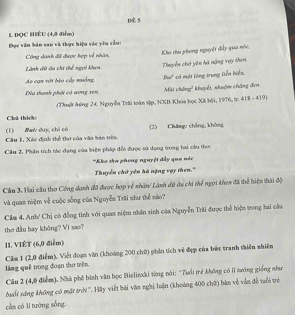 Đè 5
I. ĐQC HIÉU (4,0 điểm)
Đọc văn bản sau và thực hiện các yêu cầu:
Công danh đã được hợp về nhàn,
Kho thu phong nguyệt đầy qua nóc,
Lành dữ âu chi thế ngợi khen.
Thuyền chở yên hà nặng vạy then.
Bu i^1 có một lòng trung liễn hiếu,
Ao cạn vớt bèo cấy muống,
Đìa thanh phát cỏ ương sen. Mài chăn g^2 khuyết, nhuộm chăng đen.
(Thuật hứng 24, Nguyễn Trãi toàn tập, NXB Khoa học Xã hội, 1976, tr. 418 - 419)
Chú thích:
(1) Bui: duy, chỉ có (2) Chăng: chẳng, không
Câu 1. Xác định thể thơ của văn bản trên.
Câu 2. Phân tích tác dụng của biện pháp đối được sử dụng trong hai câu thơ:
“Kho thu phong nguyệt đầy qua nóc
Thuyền chở yên hà nặng vạy then.”
Câu 3. Hai câu thơ Công danh đã được hợp về nhàn/ Lành dữ âu chi thế ngợi khen đã thể hiện thái độ
và quan niệm về cuộc sống của Nguyễn Trãi như thế nào?
Câu 4. Anh/ Chị có đồng tình với quan niệm nhân sinh của Nguyễn Trãi được thể hiện trong hai câu
thơ đầu hay không? Vì sao?
II. VIÉT (6,0 điểm)
Câu 1 (2,0 điểm). Viết đoạn văn (khoảng 200 chữ) phân tích vẻ đẹp của bức tranh thiên nhiên
làng quê trong đoạn thơ trên.
Câu 2 (4,0 điễm). Nhà phê bình văn học Bielinxki từng nói: “Tuổi trẻ không có lí tưởng giống như
buổi sáng không có mặt trời ''. Hãy viết bài văn nghị luận (khoảng 400 chữ) bàn về vấn đề tuổi trẻ
cần có lí tưởng sống.