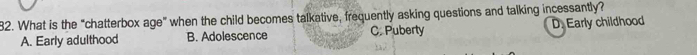 What is the “chatterbox age" when the child becomes talkative, frequently asking questions and talking incessantly?
A. Early adulthood B. Adolescence C. Puberty D. Early childhood