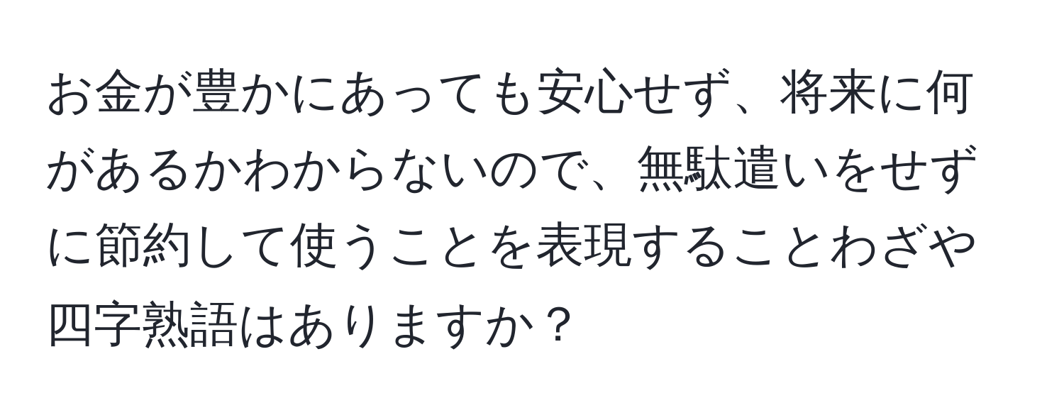 お金が豊かにあっても安心せず、将来に何があるかわからないので、無駄遣いをせずに節約して使うことを表現することわざや四字熟語はありますか？