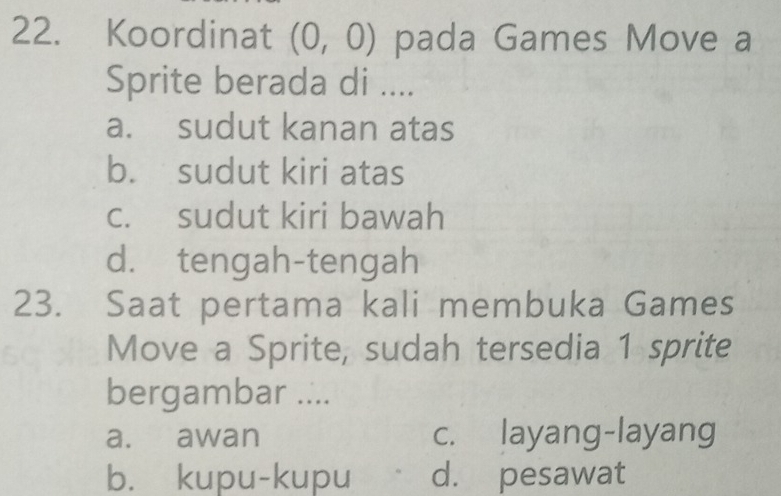 Koordinat (0,0) pada Games Move a
Sprite berada di ....
a. sudut kanan atas
b. sudut kiri atas
c. sudut kiri bawah
d. tengah-tengah
23. Saat pertama kali membuka Games
Move a Sprite, sudah tersedia 1 sprite
bergambar ....
a. awan c. layang-layang
b. kupu-kupu d. pesawat