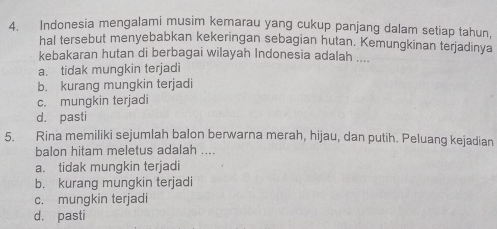 Indonesia mengalami musim kemarau yang cukup panjang dalam setiap tahun,
hal tersebut menyebabkan kekeringan sebagian hutan. Kemungkinan terjadinya
kebakaran hutan di berbagai wilayah Indonesia adalah ....
a. tidak mungkin terjadi
b. kurang mungkin terjadi
c. mungkin terjadi
d. pasti
5. Rina memiliki sejumlah balon berwarna merah, hijau, dan putih. Peluang kejadian
balon hitam meletus adalah ....
a. tidak mungkin terjadi
b. kurang mungkin terjadi
c. mungkin terjadi
d. pasti