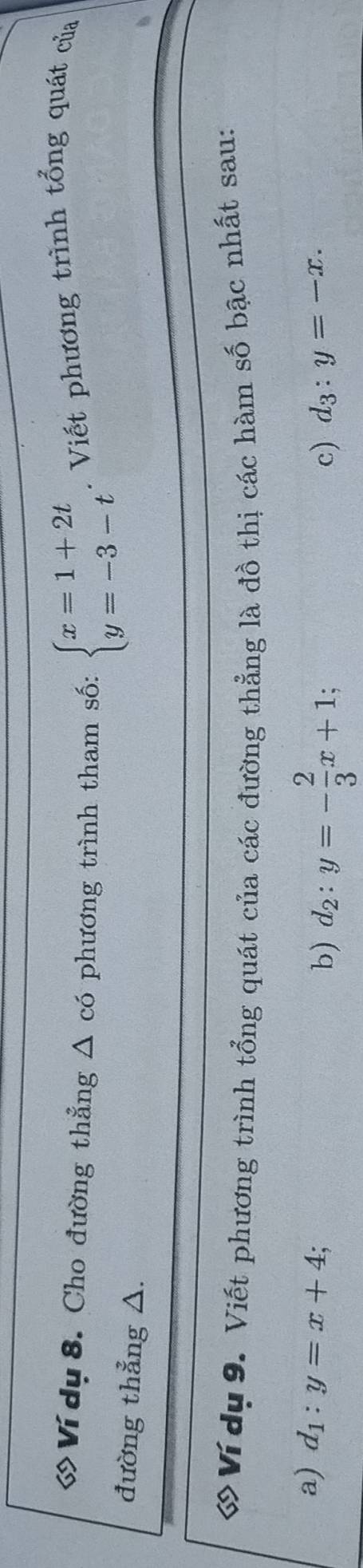 Ví dụ 8. Cho đường thẳng △ có phương trình tham số: beginarrayl x=1+2t y=-3-tendarray.. Viết phương trình tổng quát của 
đường thẳng △. 
ớVí dụ 9. Viết phương trình tổng quát của các đường thẳng là đồ thị các hàm số bậc nhất sau: 
a) d_1:y=x+4; 
b) d_2:y=- 2/3 x+1; 
c) d_3:y=-x.