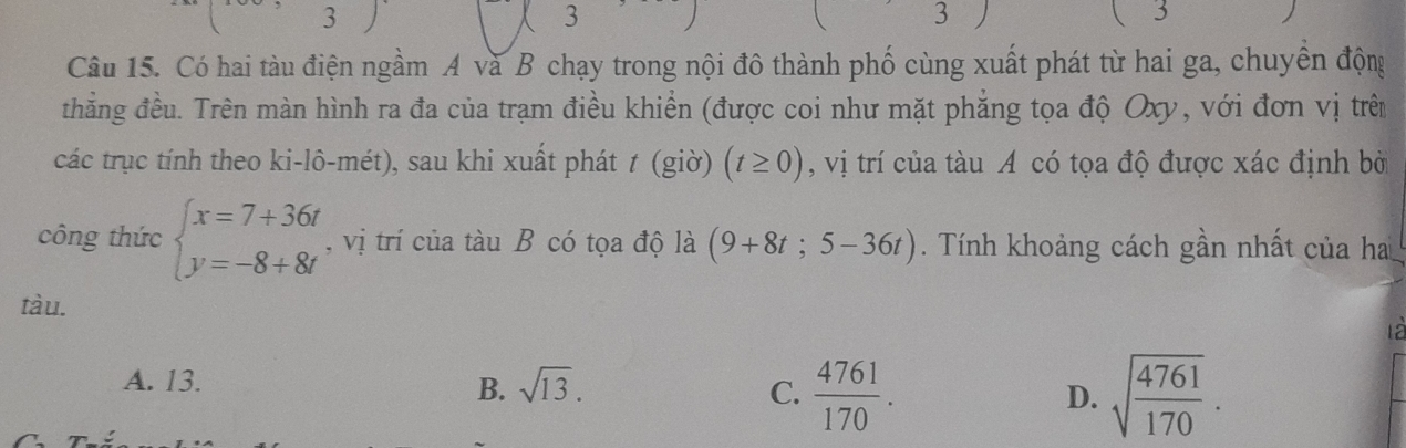 3
3
3
3
Câu 15. Có hai tàu điện ngầm A và B chạy trong nội đô thành phố cùng xuất phát từ hai ga, chuyền động
thẳng đều. Trên màn hình ra đa của trạm điều khiển (được coi như mặt phẳng tọa độ Oxy, với đơn vị trên
các trục tính theo ki-lô-mét), sau khi xuất phát t(g10) (t≥ 0) , vị trí của tàu A có tọa độ được xác định bờ
công thức beginarrayl x=7+36t y=-8+8tendarray. , vị trí của tàu B có tọa độ là (9+8t;5-36t). Tính khoảng cách gần nhất của ha
tàu.
A. 13.
B. sqrt(13). C.  4761/170 . D. sqrt(frac 4761)170.