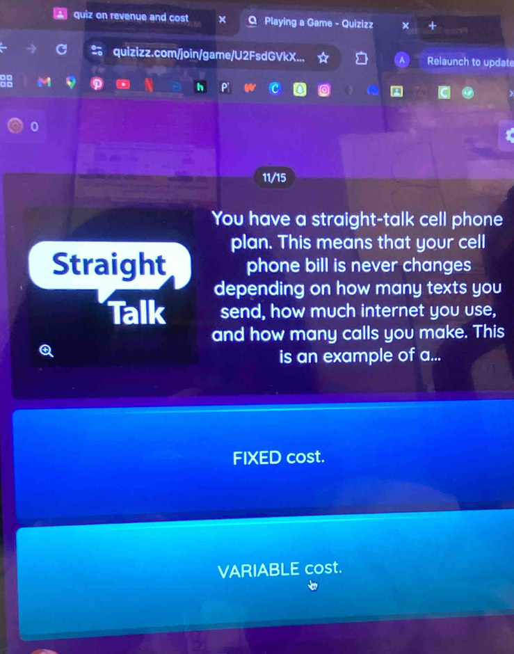 quiz on revenue and cost Playing a Game - Quizizz 
2 quizizz.com/join/game/U2FsdGVkX... Relaunch to update 
0 
11/15 
You have a straight-talk cell phone 
plan. This means that your cell 
Straight phone bill is never changes 
depending on how many texts you 
Talk send, how much internet you use, 
and how many calls you make. This 
is an example of a... 
FIXED cost. 
VARIABLE cost.