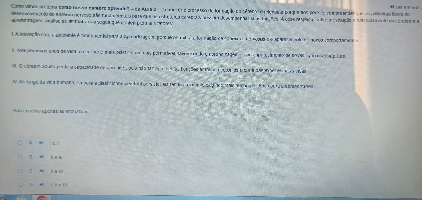 Ler em voz 
Como vimos no tema como nosso cérebro aprende? - da Aula 2 -, conhecer o processo de formação do cérebro é relevante porque nos permite compreender que as primeiras fases do
desenvolvimento do sistema nervoso são fundamentais para que as estruturas cerebrais possam desempenhar suas funções. A esse respeito, sobre a evolução e funcionamento do cérebro e a
aprendizagem, analise as afirmativas a seguir que contemplem tais fatores:
I. A interação com o ambiente é fundamental para a aprendizagem, porque permitirá a formação de conexões nervosas e o aparecimento de novos comportamentos
II. Nos primeiros anos de vida, o cérebro é mais plástico, ou mais permeável, favorecendo a aprendizagem, com o aparecimento de novas ligações sináptíicas
III. O cérebro adulto perde a capacidade de aprender, pois não faz nem desfaz ligações entre os neurônios a partir das experiências vividas,
IV Ao longo da vida humana, embora a plasticidade cerebral persista, ela tende a diminuir, exigindo mais tempo e esforço para a aprendizagem
São corretas apenas as afirmativas
A l e ll
B ⑩ leⅢ
C ⑩ Il e ⅣV
D I, Il e IV