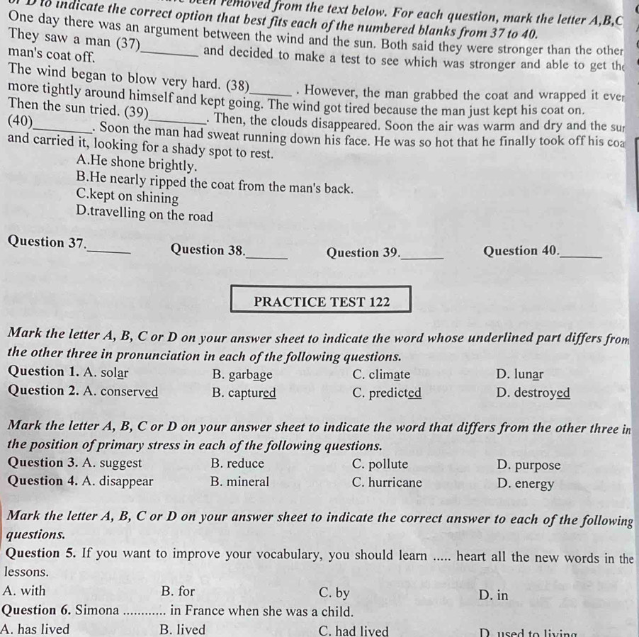 en removed from the text below. For each question, mark the letter A, B,C
D to indicate the correct option that best fits each of the numbered blanks from 37 to 40.
One day there was an argument between the wind and the sun. Both said they were stronger than the other
They saw a man (37) and decided to make a test to see which was stronger and able to get the
man's coat off._
The wind began to blow very hard. (38) . However, the man grabbed the coat and wrapped it eve
more tightly around himself and kept going. The wind got tired because the man just kept his coat on.
Then the sun tried. (39) . Then, the clouds disappeared. Soon the air was warm and dry and the sur
(40)_ . Soon the man had sweat running down his face. He was so hot that he finally took off his coa
and carried it, looking for a shady spot to rest.
A.He shone brightly.
B.He nearly ripped the coat from the man's back.
C.kept on shining
D.travelling on the road
Question 37._ Question 38._ Question 39._ Question 40._
PRACTICE TEST 122
Mark the letter A, B, C or D on your answer sheet to indicate the word whose underlined part differs from
the other three in pronunciation in each of the following questions.
Question 1. A. solar B. garbage C. climate D. lunar
Question 2. A. conserved B. captured C. predicted D. destroyed
Mark the letter A, B, C or D on your answer sheet to indicate the word that differs from the other three in
the position of primary stress in each of the following questions.
Question 3. A. suggest B. reduce C. pollute D. purpose
Question 4. A. disappear B. mineral C. hurricane D. energy
Mark the letter A, B, C or D on your answer sheet to indicate the correct answer to each of the following
questions.
Question 5. If you want to improve your vocabulary, you should learn ..... heart all the new words in the
lessons.
A. with B. for C. by D. in
Question 6. Simona_ in France when she was a child.
A. has lived B. lived C. had lived D. used to living