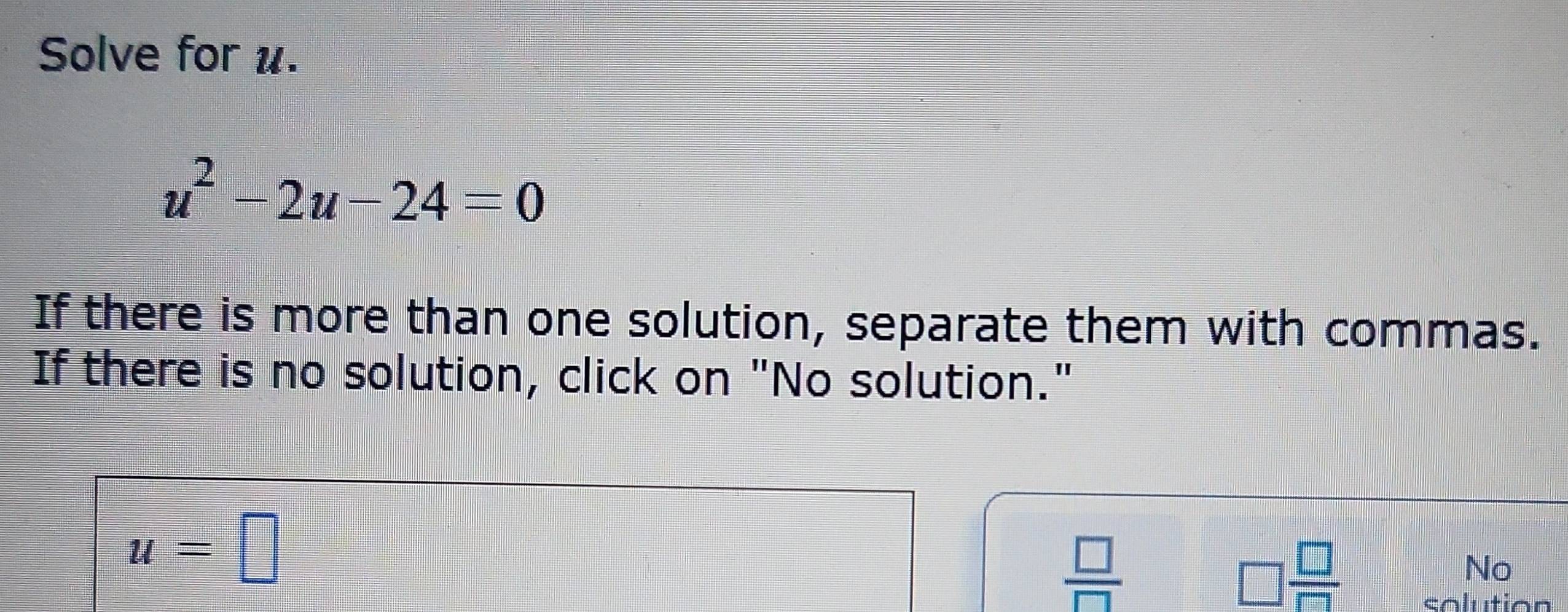 Solve for u.
u^2-2u-24=0
If there is more than one solution, separate them with commas. 
If there is no solution, click on "No solution."
u=□
 □ /□  
□  □ /□  
No 
colution