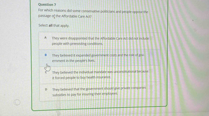 For which reasons did some conservative politicians and people oppose the
passage of the Affordable Care Act?
Select all that apply.
A They were disappointed that the Affordable Care Act did not include
people with preexisting conditions.
B They believed it expanded government costs and the role of gov
ernment in the people's lives.
C They believed the individual mandate was unconstitutional because
it forced people to buy health insurance.
They believed that the government should give private companies
subsidies to pay for insuring their employees.