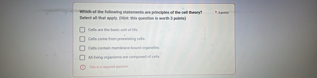 Which of the following statements are principles of the cell theory? 3 points
Select all that apply. (Hint: this question is worth 3 points)
Cells are the basic unit of life.
Cells come from preexisting cells.
Cells contain membrane-bound organelles.
All living organisms are composed of cells.
! This is a required question