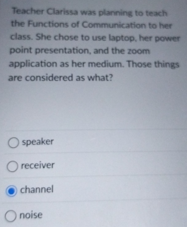 Teacher Clarissa was planning to teach
the Functions of Communication to her
class. She chose to use laptop, her power
point presentation, and the zoom
application as her medium. Those things
are considered as what?
speaker
receiver
channel
noise