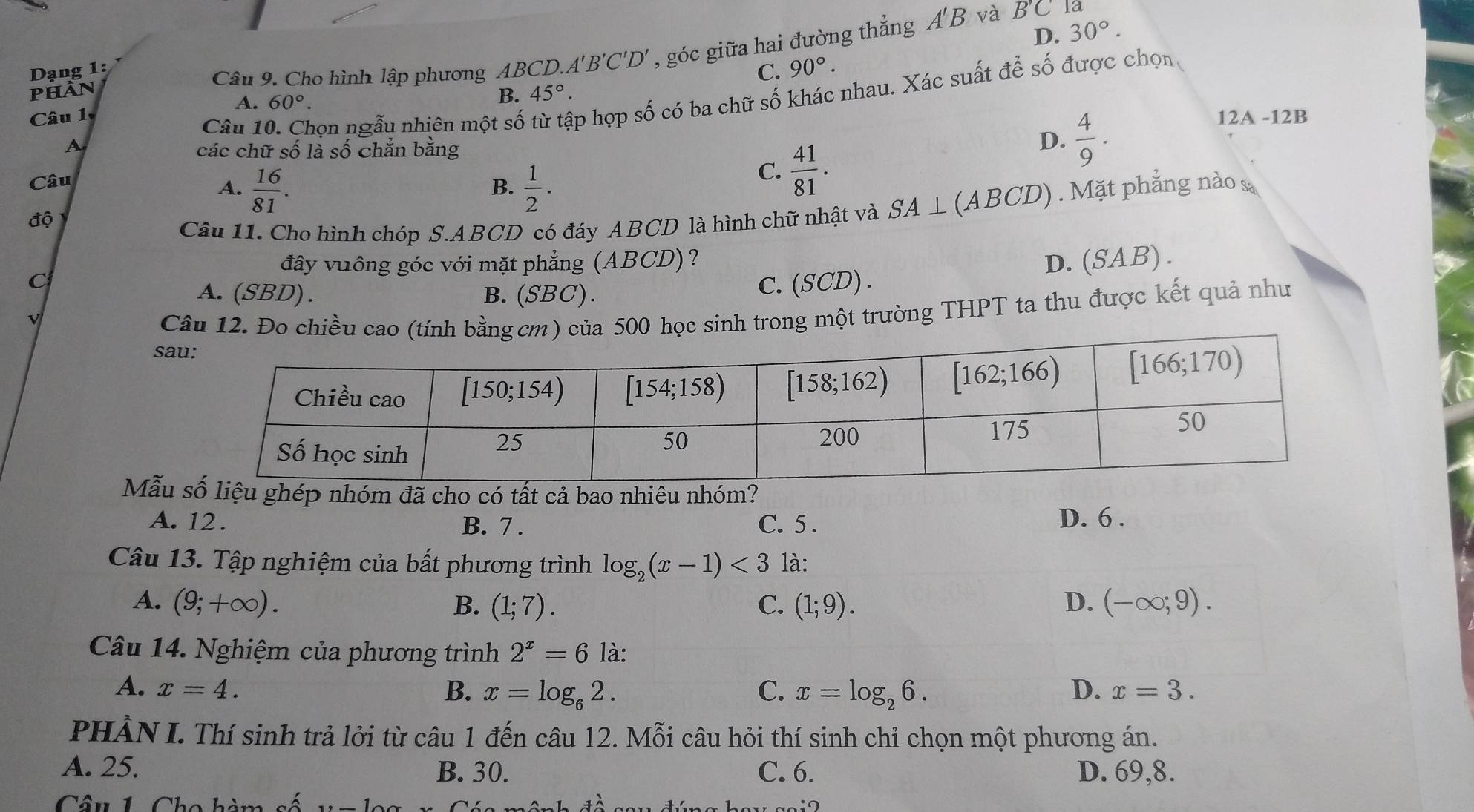 Cho hình lập phương AB CD.A'B'C'D' , góc giữa hai đường thẳng . A'E 3 và
B'C Tá
D. 30°.
Dạng 1: 90°.
phàn 45°.
Câu 10. Chọn ngẫu nhiên một số p hợp số có ba chữ số khác nhau. Xác suất để số được chọn
Câu 1 60°. C.
A.
B.
12A -12B
A các chữ số là số chẵn bằng
D.  4/9 .
Câu
A.  16/81 .  1/2 .
B.
C.  41/81 .
độ
Câu 11. Cho hình chóp S.ABCD có đáy ABCD là hình chữ nhật và SA⊥ (ABCD). Mặt phẳng nào sa
C
đây vuông góc với mặt phẳng (ABCD)? D.(SAB) .
A. (SBD) . B. (SBC).
C.(SCD) .
v
Câu 12. Đo chiều cao (tính bằng cm) của 500 học sinh trong một trường THPT ta thu được kết quả như
s
Mẫuliệu ghép nhóm đã cho có tất cả bao nhiêu nhóm?
A. 12 . B. 7 . C. 5. D. 6 .
Câu 13. Tập nghiệm của bất phương trình log _2(x-1)<3</tex> là:
A. (9;+∈fty ). B. (1;7). C. (1;9). D. (-∈fty ;9).
Câu 14. Nghiệm của phương trình 2^x=6 là:
A. x=4. B. x=log _62. C. x=log _26. D. x=3.
PHÀN I. Thí sinh trả lởi từ câu 1 đến câu 12. Mỗi câu hỏi thí sinh chỉ chọn một phương án.
A. 25. B. 30. C. 6. D. 69,8.
Câu 1 Cho hà