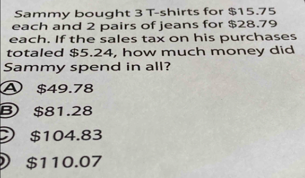 Sammy bought 3 T-shirts for $15.75
each and 2 pairs of jeans for $28.79
each. If the sales tax on his purchases
totaled $5.24, how much money did
Sammy spend in all?
④ $49.78
B $81.28
) $104.83
) $110.07