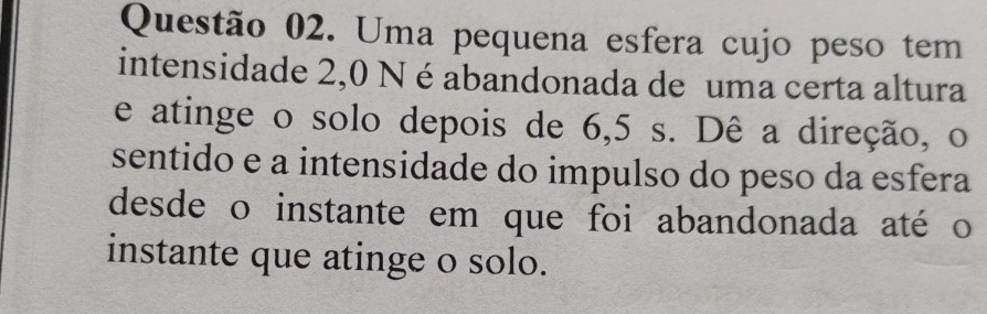 Uma pequena esfera cujo peso tem 
intensidade 2,0 N é abandonada de uma certa altura 
e atinge o solo depois de 6,5 s. Dê a direção, o 
sentido e a intensidade do impulso do peso da esfera 
desde o instante em que foi abandonada até o 
instante que atinge o solo.