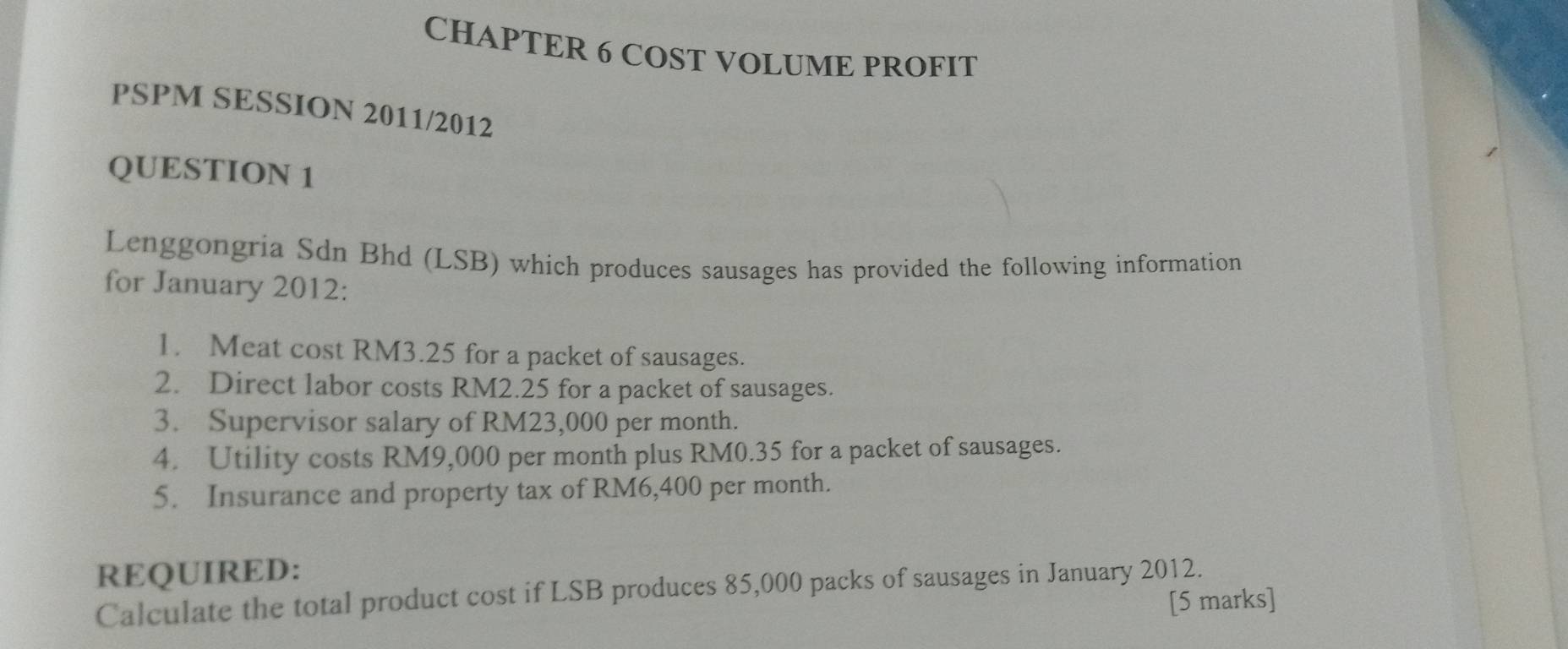 CHAPTER 6 COST VOLUME PROFIT 
PSPM SESSION 2011/2012 
QUESTION 1 
Lenggongria Sdn Bhd (LSB) which produces sausages has provided the following information 
for January 2012: 
1. Meat cost RM3.25 for a packet of sausages. 
2. Direct labor costs RM2.25 for a packet of sausages. 
3. Supervisor salary of RM23,000 per month. 
4. Utility costs RM9,000 per month plus RM0.35 for a packet of sausages. 
5. Insurance and property tax of RM6,400 per month. 
REQUIRED: 
Calculate the total product cost if LSB produces 85,000 packs of sausages in January 2012. [5 marks]