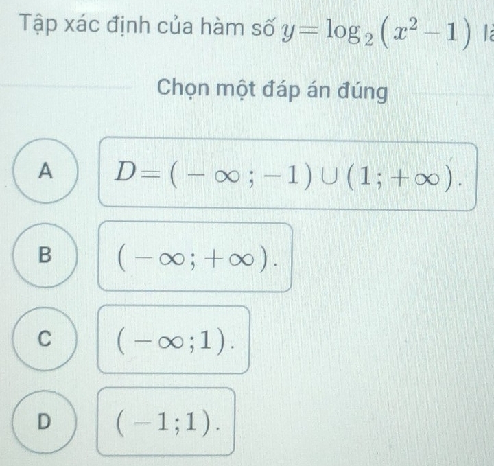 Tập xác định của hàm số y=log _2(x^2-1) la
Chọn một đáp án đúng
A D=(-∈fty ;-1)∪ (1;+∈fty ).
B (-∈fty ;+∈fty ).
C (-∈fty ;1).
D (-1;1).