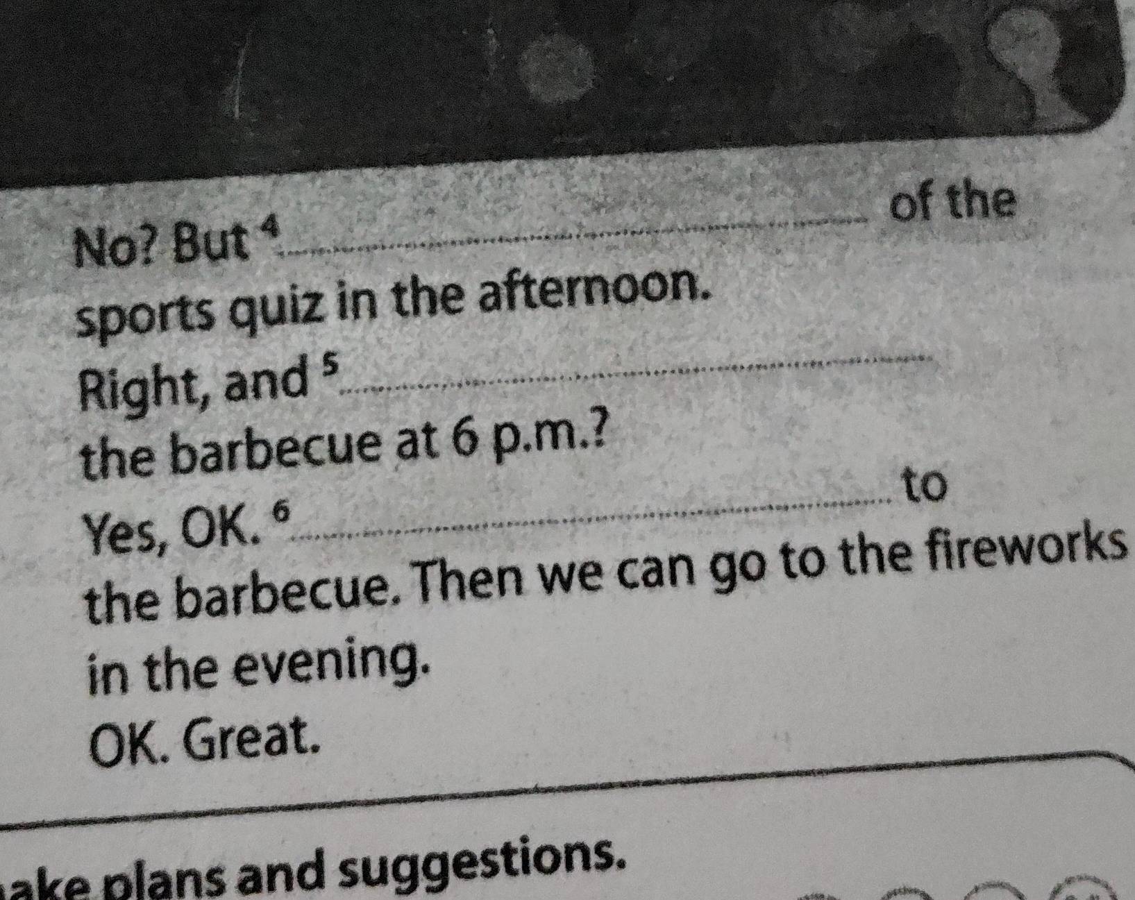 of the 
No? But^4 
_ 
sports quiz in the afternoon. 
Right, and ⁵ 
_ 
the barbecue at 6 p.m.? 
_to 
Yes, OK. ° 
the barbecue. Then we can go to the fireworks 
in the evening. 
OK. Great._ 
_ 
_ 
ake plans and suggestions.