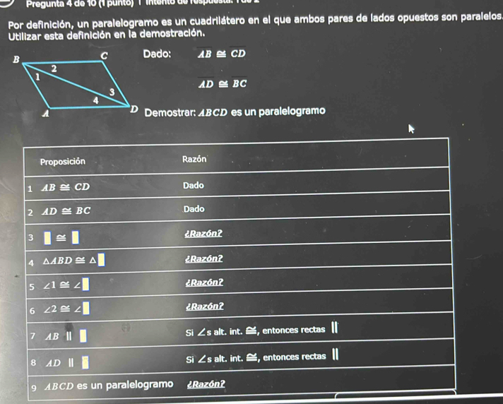 Pregunta 4 de 10 (1 punto) 1 intento de respues 
Por definición, un paralelogramo es un cuadrilátero en el que ambos pares de lados opuestos son paralelos. 
Utilizar esta definición en la demostración. 
Dado: overline AB⊂eq overline CD
overline AD≌ overline BC
Demostrar: ABCD es un paralelogramo 
Proposición Razón 
1 AB≌ CD
Dado 
2 AD≌ BC Dado 
3 □ ≌ □
¿Razónʔ 
4 △ ABD≌ △ □ ¿ Razón? 
5 ∠ 1≌ ∠ □ ¿ Razónʔ 
6 ∠ 2≌ ∠ □ ¿Razónʔ 
7 AB|| || Si ∠s alt. int. ≅, entonces rectas 
8 ADparallel □ alt. int. ≌, entonces rectas 
Si ∠ s
9 ABCD es un paralelogramo ¿ Razón?