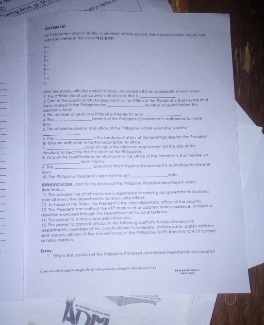 a ratio U 
Teaching Guide, pp 28-2.
ASSESSMENT
ust 9 important characteristics a president should possess. Each characteristic should start
with each lefter in the word PRESIDENT.
P-
R
E-
5 -
1 -
D -
N - E -
_
Fill in the blanks with the correct answer. Accomplish this on a separate answer sheet.
1. The official title of our country's chiet executive is
2. One of the qualifications for election into the Office af the President is that he/she must
election is held. have resided in the Philippines for _(number of years) before the
4. The 3. The number of years in a Philippine President's term branch of the Philippine Government is authorized to make
laws.
5. The official residence and office of the Philippine's chief executive is at the
_
6. The
to take an oath prior to his/her assumption to office. is the fundamental law of the land that requires the President
7. _years of age is the minimum requirement [at the day of the
election) to become the President of the Philippines.
8. One of the qualifications for election into the Office of the President is that he/she is a
_
born Filipino.
9. The
laws. _branch of the Philippine Government is authorized to interpret
10. The Philippine President is elected through _vole .
IDENTIFICATION. Identify the power of the Philippine President described in each
item below. 11. The president as chief executive is responsible in carrying out government decisions
over all executive departments, bureaus, and offices.
12. As head of the State, the President is the chiet diplomatic officer of the country.
13. The President can call out the AFP to prevent or suppress lawless violence, invasion or
rebellion exercised through the Deportment of National Defense.
14. The power to enforce and administer laws.
15. The power to appoint officials in the following positions: heads of executive
departments, members of the Constitutional Commissions, ambassadors, public ministers
and consuls, officers of the Armed Forces of the Philippines (AFP) from the rank of colonel
or navy captain.
Essay:
1. Why is the position of the Philippine President considered important in our society?
I can do all things themogh Christ who gives me strength. Phélippians 9:I 8 Eddy Lan S. Marts @
ADM