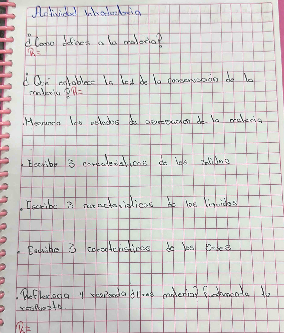 Acdividad lalkodoctia 
lono defines a a maleria?
R=
d Ooe colablece la let de la conserucaon de l0 
materia ?R=
Mencooo loo eslados de aoregagion do Ya maderia 
Escribe 3 caractersticas de los solidos 
Escribe 3 caracteristicas do los liqcidos 
Escribe 3 carapterisficas de Yas Dase 
Beflexiod a Y respenda dres mederio? flondamenta 1o 
respuesta.
overline R=