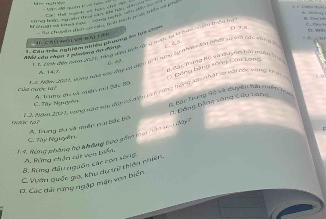 lâm nghiệp 1.J. Diện tích
- Văn đề quân lí và bảo về
Các thể mạnh và hạn chế đổi v
vùng biển, nguồn thuý sản, khi hậu, dân cư y
A. Rüg
kĩ thuật và khoa học - công nghệ, vốn đầu tư, thị
-Sự chuyển dịch cơ cấu, tình hình phát triển và phân
B. Do kh
C Do h
1.8 M
I CầU Hỏi và bài tAp
1. Câu trắc nghiệm nhiều phương án lựa chọn
D. 7, 8. D. Biếi
1 Tính đến năm 2021, tổng diện tích rừng nước ta là bao nhiêu triệu ha
C. 4, 5.
Mỗi câu chọn 1 phương án đúng-
B. 42.
1.2. Năm 2021, vùng nào sau đây có diện tích rừng tự nhiên lớn nhất so với các vùng khể
D. Đồng bằng sông Cửu Long
A. 14, 7.
B Bắc Trung Bộ và duyên hải miền Trung
của nước ta?
A. Trung du và miền núi Bắc Bội
1.3. Năm 2021, vùng nào sau đây có diện tích rừng trồng lớn nhất so với các vùng khác có 1.9.
C. Tây Nguyên.
B. Bắc Trung Bộ và duyên hải miền Trung
D. Đồng bằng sông Cửu Long
nước ta?
A. Trung du và miền núi Bắc Bộ.
1.4. Rừng phòng hộ không bao gồm loại nào sau đây? C. Tây Nguyên.
A. Rừng chắn cát ven biển.
B. Rừng đầu nguồn các con sông.
C. Vườn quốc gia, khu dự trữ thiên nhiên,
D. Các dải rừng ngập mặn ven biển.