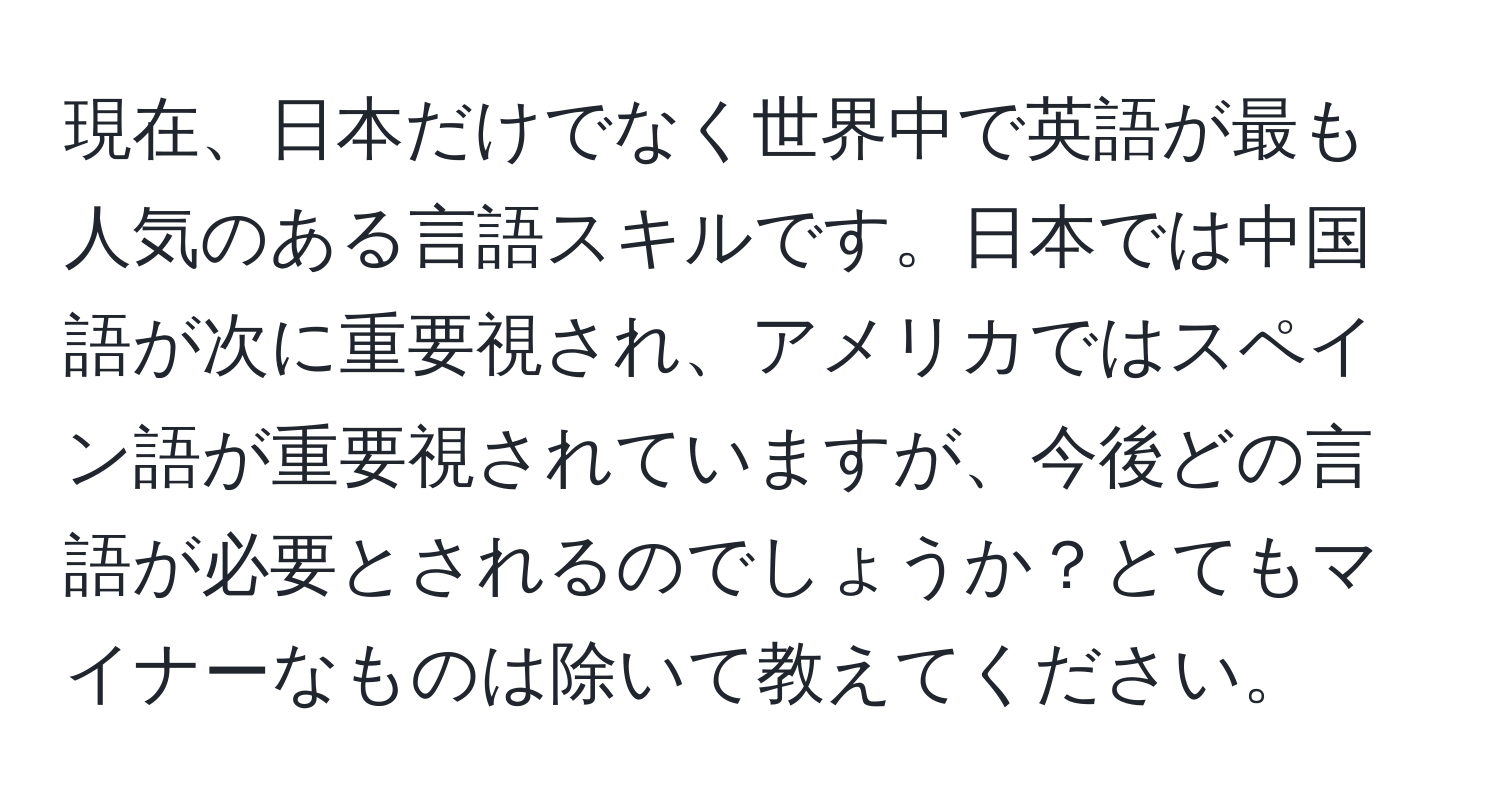 現在、日本だけでなく世界中で英語が最も人気のある言語スキルです。日本では中国語が次に重要視され、アメリカではスペイン語が重要視されていますが、今後どの言語が必要とされるのでしょうか？とてもマイナーなものは除いて教えてください。