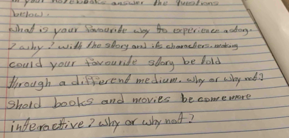 your notepooks answer the quotions 
below. 
What is your favouride way to experience adong. 
7 ashy? with the slory and;As charachers, making 
could your favouride story be fold 
through a different medium. alhy or why mod? 
Shold books and movies becomemore 
inderactive? ashy or why not?