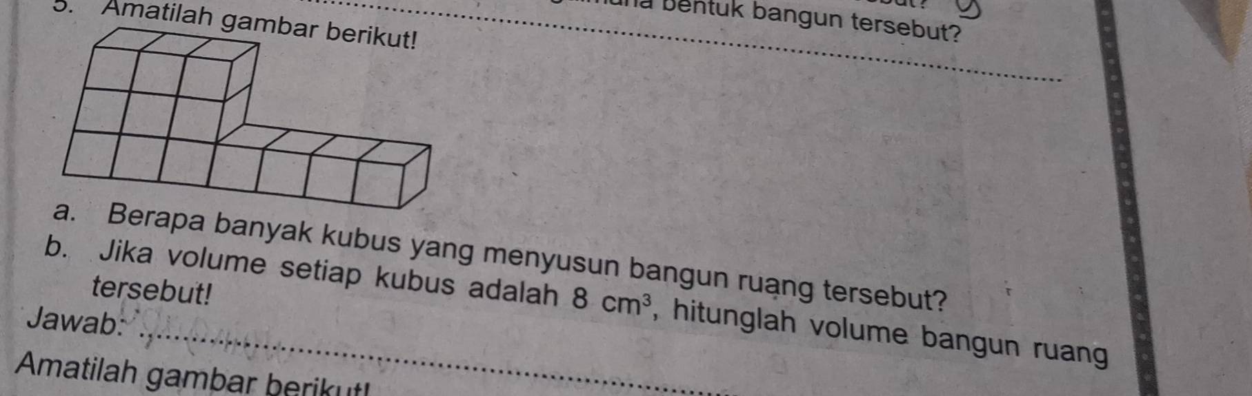 una bentuk bangun tersebut? 
5. Amatilah_ 
apa banyak kubus yang menyusun bangun ruang tersebut? 
tersebut! 
b. Jika volume setiap kubus adalah 8cm^3 , hitunglah volume bangun ruang 
Jawab: 
Amatilah gambar berikut!