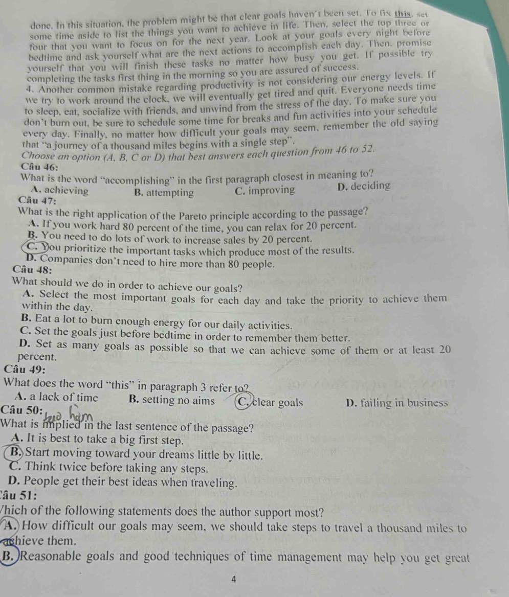 done. In this situation, the problem might be that clear goals haven't been set. To fix this, set
some time aside to list the things you want to achieve in life. Then, select the top three or
four that you want to focus on for the next year. Look at your goals every night before
bedtime and ask yourself what are the next actions to accomplish each day. Then. promise
yourself that you will finish these tasks no matter how busy you get. If possible try
completing the tasks first thing in the morning so you are assured of success.
4. Another common mistake regarding productivity is not considering our energy levels. If
we try to work around the clock, we will eventually get tired and quit. Everyone needs time
to sleep, eat, socialize with friends, and unwind from the stress of the day. To make sure you
don’t burn out. be sure to schedule some time for breaks and fun activities into your schedule
every day. Finally, no matter how difficult your goals may seem, remember the old saying
that “a journey of a thousand miles begins with a single step”.
Choose an option (A, B, C or D) that best answers each question from 46 to 52.
Câu 46:
What is the word “accomplishing` in the first paragraph closest in meaning to?
A. achieving B. attempting C. improving D. deciding
Câu 47:
What is the right application of the Pareto principle according to the passage?
A. If you work hard 80 percent of the time, you can relax for 20 percent.
B. You need to do lots of work to increase sales by 20 percent.
C. You prioritize the important tasks which produce most of the results.
D. Companies don’t need to hire more than 80 people.
Câu 48:
What should we do in order to achieve our goals?
A. Select the most important goals for each day and take the priority to achieve them
within the day.
B. Eat a lot to burn enough energy for our daily activities.
C. Set the goals just before bedtime in order to remember them better.
D. Set as many goals as possible so that we can achieve some of them or at least 20
percent.
Câu 49:
What does the word “this” in paragraph 3 refer to?
A. a lack of time B. setting no aims C. clear goals D. failing in business
Câu 50:
What is implied in the last sentence of the passage?
A. It is best to take a big first step.
B) Start moving toward your dreams little by little.
C. Think twice before taking any steps.
D. People get their best ideas when traveling.
Câu 51:
Which of the following statements does the author support most?
A.How difficult our goals may seem, we should take steps to travel a thousand miles to
ashieve them.
B. )Reasonable goals and good techniques of time management may help you get great
4