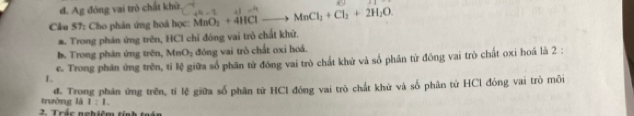 đ. Ag đóng vai trò chất khử.
Cầu 57: Cho phân ứng hoá học: MnO_2+4HClto MnCl_2+Cl_2+2H_2O. ∠ =1 -4 
#. Trong phản ứng trên, HCl chỉ đóng vai trò chất khử.
b. Trong phản ứng trên, MnO_2 đóng vai trò chất oxi hoá.
e. Trong phân ứng trên, tỉ lệ giữa số phân từ đóng vai trò chất khử và số phân từ đồng vai trò chất oxi hoá là 2 :
L
trường là 1:1. đ. Trong phân ứng trên, tí lệ giữa số phân từ HCl đóng vai trò chất khử và số phân tử HCl đóng vai trò môi
2 Trác nghiêm tính toán