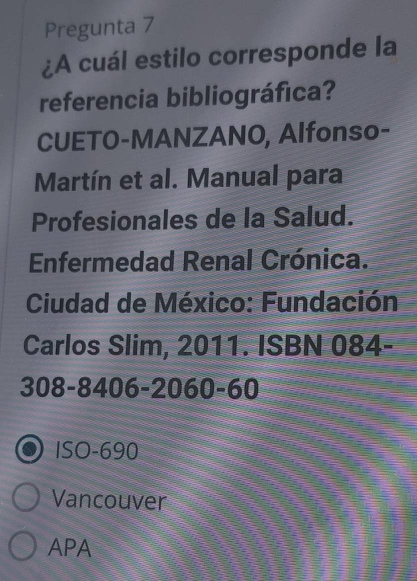 Pregunta 7
¿A cuál estilo corresponde la
referencia bibliográfica?
CUETO-MANZANO, Alfonso-
Martín et al. Manual para
Profesionales de la Salud.
Enfermedad Renal Crónica.
Ciudad de México: Fundación
Carlos Slim, 2011. ISBN 084-
308-8406 -2060-60
ISO- 690
Vancouver
APA