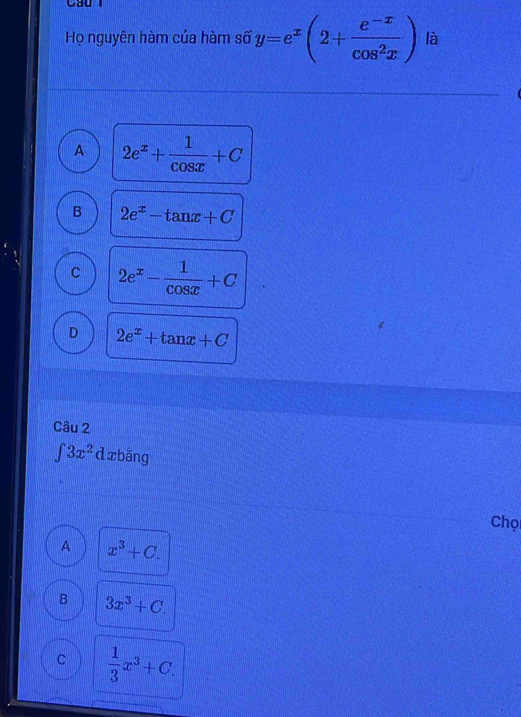 Cầu
Họ nguyên hàm của hàm số y=e^x(2+ (e^(-x))/cos^2x ) là
A 2e^x+ 1/cos x +C
B 2e^x-tan x+C
C 2e^x- 1/cos x +C
D 2e^x+tan x+C
Câu 2
∈tlimits 3x^2 d xbǎng
Chọi
A x^3+C.
B 3x^3+C.
C  1/3 x^3+C.