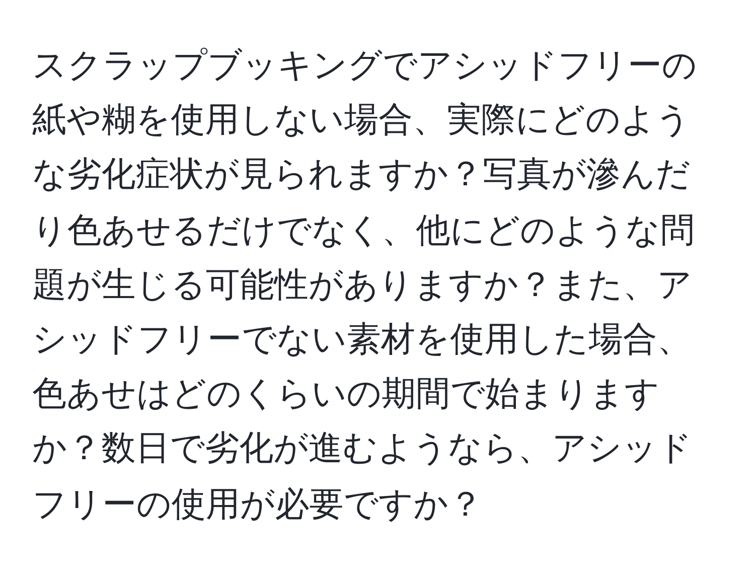 スクラップブッキングでアシッドフリーの紙や糊を使用しない場合、実際にどのような劣化症状が見られますか？写真が滲んだり色あせるだけでなく、他にどのような問題が生じる可能性がありますか？また、アシッドフリーでない素材を使用した場合、色あせはどのくらいの期間で始まりますか？数日で劣化が進むようなら、アシッドフリーの使用が必要ですか？