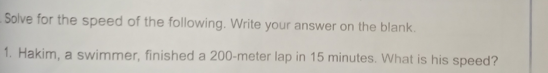 Solve for the speed of the following. Write your answer on the blank. 
1. Hakim, a swimmer, finished a 200-meter lap in 15 minutes. What is his speed?