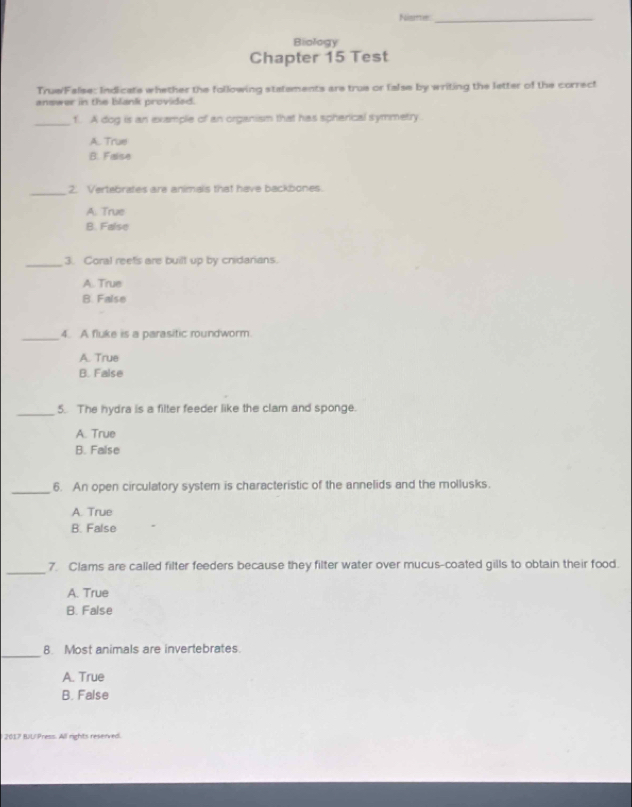 Nisme_
Biology
Chapter 15 Test
Truw/False: Indicats whether the following statements are true or false by writing the letter of the correct
answer in the blank provided.
_f. A dog is an example of an organism that has spherical symmetry.
A. True
B. False
_2. Vertebrates are animals that have backbones.
A. True
B. False
_3. Coral reets are built up by cnidarians.
A. True
B. False
_4. A fluke is a parasitic roundworm.
A. True
B. False
_
5. The hydra is a filter feeder like the clam and sponge.
A. True
B. False
_6. An open circulatory system is characteristic of the annelids and the mollusks.
A. True
B. False
_
7. Clams are called filter feeders because they filter water over mucus-coated gills to obtain their food.
A. True
B. False
_
8 Most animals are invertebrates.
A. True
B. False
2017 BJU Press. All rights reserved.