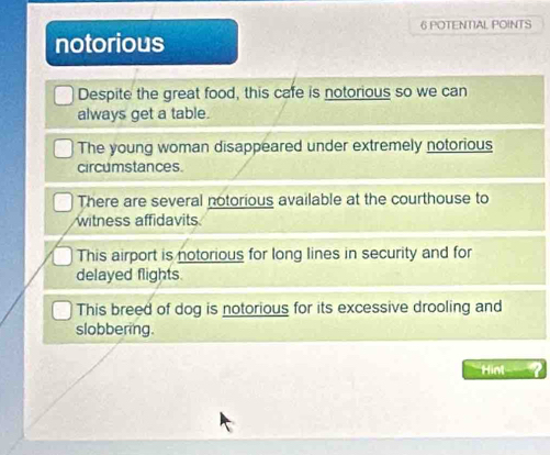 POTENTAL. POINTS
notorious
Despite the great food, this cafe is notorious so we can
always get a table.
The young woman disappeared under extremely notorious
circumstances
There are several notorious available at the courthouse to
witness affidavits
This airport is notorious for long lines in security and for
delayed flights.
This breed of dog is notorious for its excessive drooling and
slobbering.
Hint