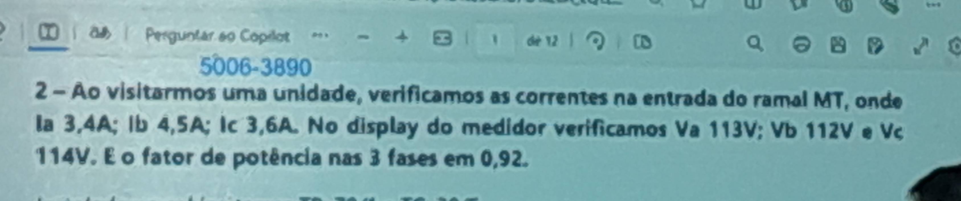 a Perguntar ao Copilot = 4 a 
dié 12
5006 - 3890
2 - Ao visitarmos uma unidade, verificamos as correntes na entrada do ramal MT, onde 
la 3,4A; Ib 4, 5A; Ic 3,6A. No display do medidor verificamos Va 113V; Vb 112V e Vc
114V. E o fator de potência nas 3 fases em 0,92.