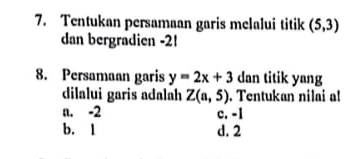 Tentukan persamaan garis melalui titik (5,3)
dan bergradien -2!
8. Persamaan garis y=2x+3 dan titik yang
dilalui garis adalah Z(a,5). Tentukan nilai a!
a. -2 c. -1
b. 1 d. 2