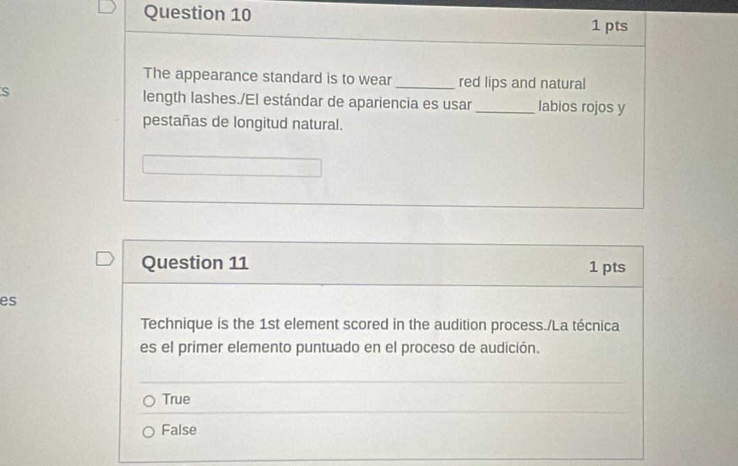 The appearance standard is to wear_ red lips and natural
S length lashes./El estándar de apariencia es usar _labios rojos y
pestañas de longitud natural.
Question 11 1 pts
es
Technique is the 1st element scored in the audition process./La técnica
es el primer elemento puntuado en el proceso de audición.
True
False