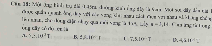 Một ống hình trụ dài 0,45m, đường kính ống dây là 9cm. Một sợi dây dẫn dài 1
được quần quanh ổng dây với các vòng khít nhau cách điện với nhau và không chồng
lên nhau, cho dòng điện chạy qua mỗi vòng là 45A. Lấy π =3,14. Cảm ứng từ trong
ổng dây có độ lớn là
A. 5, 3.10^(-3)T B. 5, 8.10^(-3)T C. 7, 5.10^(-3)T D. 4, 6.10^(-3)T