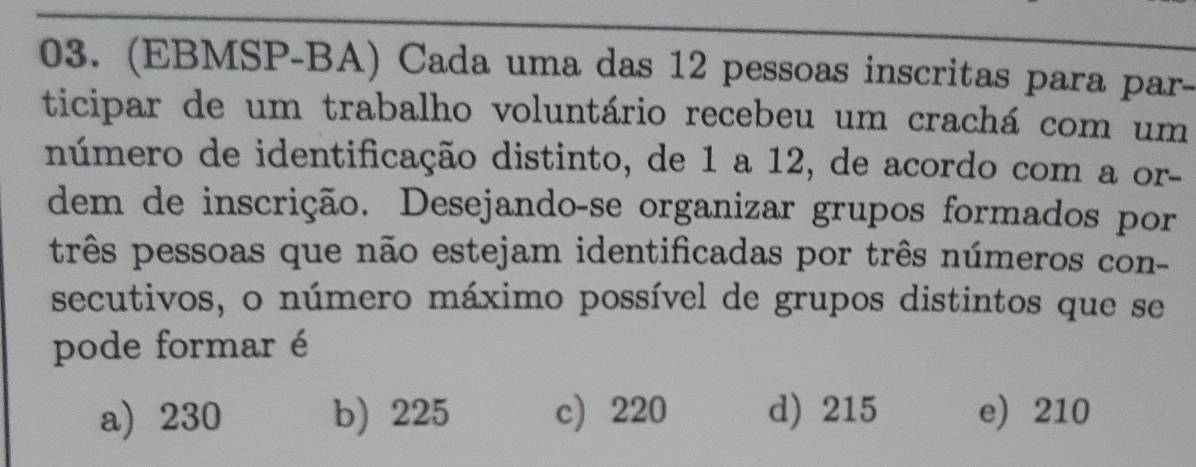 (EBMSP-BA) Cada uma das 12 pessoas inscritas para par-
ticipar de um trabalho voluntário recebeu um crachá com um
número de identificação distinto, de 1 a 12, de acordo com a or-
dem de inscrição. Desejando-se organizar grupos formados por
três pessoas que não estejam identificadas por três números con-
secutivos, o número máximo possível de grupos distintos que se
pode formar é
a) 230 b) 225 c) 220 d) 215 e) 210