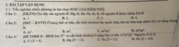 bài tập vận đụng
2.1. Trắc nghiệm nhiều phương án lựa chọn (KIM LOẠI KIÊM THÔ)
Câu 1: :(OLTN) Cho dãy các nguyên tố: Mg. K, Ba, Na, Al, Sr. Số nguyên tố thuộc nhóm IIA là
A. 1. B. 2. C. 3. D. 4.
Câu 2: (SBT - KNTT) Ở trạng thái cơ bản, cầu hình electron lớp ngoài cùng của các kim loại nhóm IIA cô đạng chong
là
A. ns^3. B. 8s^3. C. ns^3np^3. D. us^3np^5. 
Câu 3: (Đề TSĐH B-2014) Ion X^p có cầu hình electrom ở trang thái co bản 1s^32s^32p^6 D. No * Nguyên tổ xu
A. O(Z=8). B. Mg(Z=12) C. Na(Z=11) (Z-10).