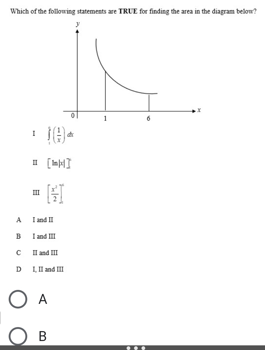 Which of the following statements are TRUE for finding the area in the diagram below?
I ∈tlimits _1^(6(frac 1)x)dx
Ⅱ [ln |x|]^6
III [ x^2/2 ]_1^6
A I and II
B I and III
C II and III
D I, II and III
A
B