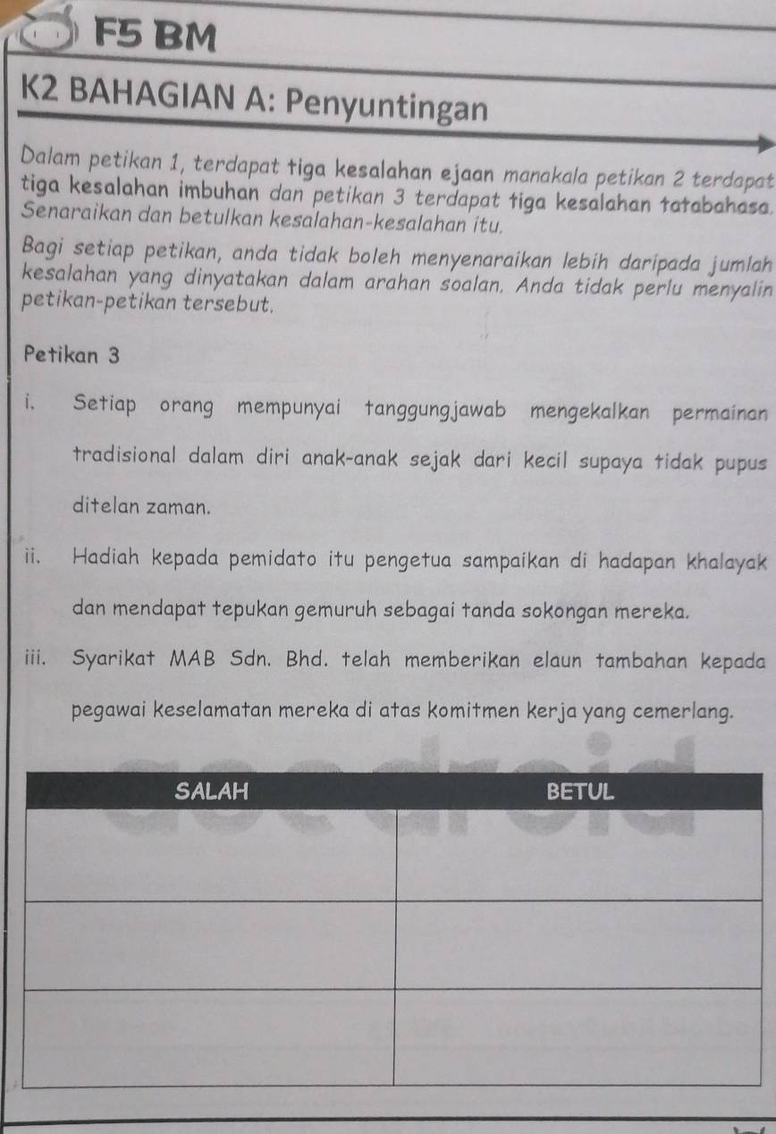 jaan manakala petikan 2 terdapat 
tiga kesalahan imbuhan dan petikan 3 terdapat figa kesalahan taabahasa. 
Senaraikan dan betulkan kesalahan-kesalahan itu. 
Bagi setiap petikan, anda tidak boleh menyenaraikan lebih daripada jumlah 
kesalahan yang dinyatakan dalam arahan soalan. Anda tidak perlu menyalin 
petikan-petikan tersebut. 
Petikan 3
i. Setiap orang mempunyai tanggungjawab mengekalkan permainan 
tradisional dalam diri anak-anak sejak dari kecil supaya tidak pupus 
ditelan zaman. 
ii. Hadiah kepada pemidato itu pengetua sampaikan di hadapan khalayak 
dan mendapat tepukan gemuruh sebagai tanda sokongan mereka. 
iii. Syarikat MAB Sdn. Bhd. telah memberikan elaun tambahan kepada 
pegawai keselamatan mereka di atas komitmen kerja yang cemerlang.