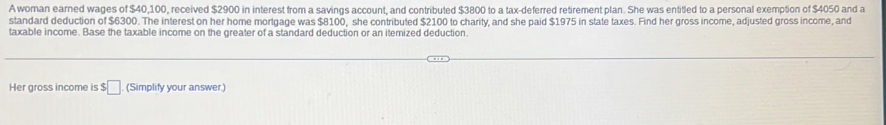 A woman earned wages of $40,100, received $2900 in interest from a savings account, and contributed $3800 to a tax-deferred retirement plan. She was entitled to a personal exemption of $4050 and a 
standard deduction of $6300. The interest on her home mortgage was $8100, she contributed $2100 to charity, and she paid $1975 in state taxes. Find her gross income, adjusted gross income, and 
taxable income. Base the taxable income on the greater of a standard deduction or an itemized deduction. 
Her gross income is $ :□ (Simplify your answer.)