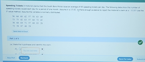 Speeding Tickete A motorist claims that the South Boro Police issue an average of 60 speeding tickets per day. The following data show the number of 
speeding tickets issued each day for a period of one month. Assume a is 13.42. Is there enough evidence to reject the motorist's claim ata=0.20° Use the
P -value method. Assume the variable is normally distributed.
56 64 68 42 57 58 63 49
73 75 42 63 57 60 72 45
36 68 69 71 57 60 83 26
72 58 87 48 59
Send data to Eecel 
Part s of s 
[a) State the hypotheses and identify the claim.
H_0 : Try one Wril time 
er 
Skip Par Recheck Save For Later Submit A