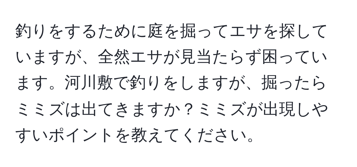 釣りをするために庭を掘ってエサを探していますが、全然エサが見当たらず困っています。河川敷で釣りをしますが、掘ったらミミズは出てきますか？ミミズが出現しやすいポイントを教えてください。