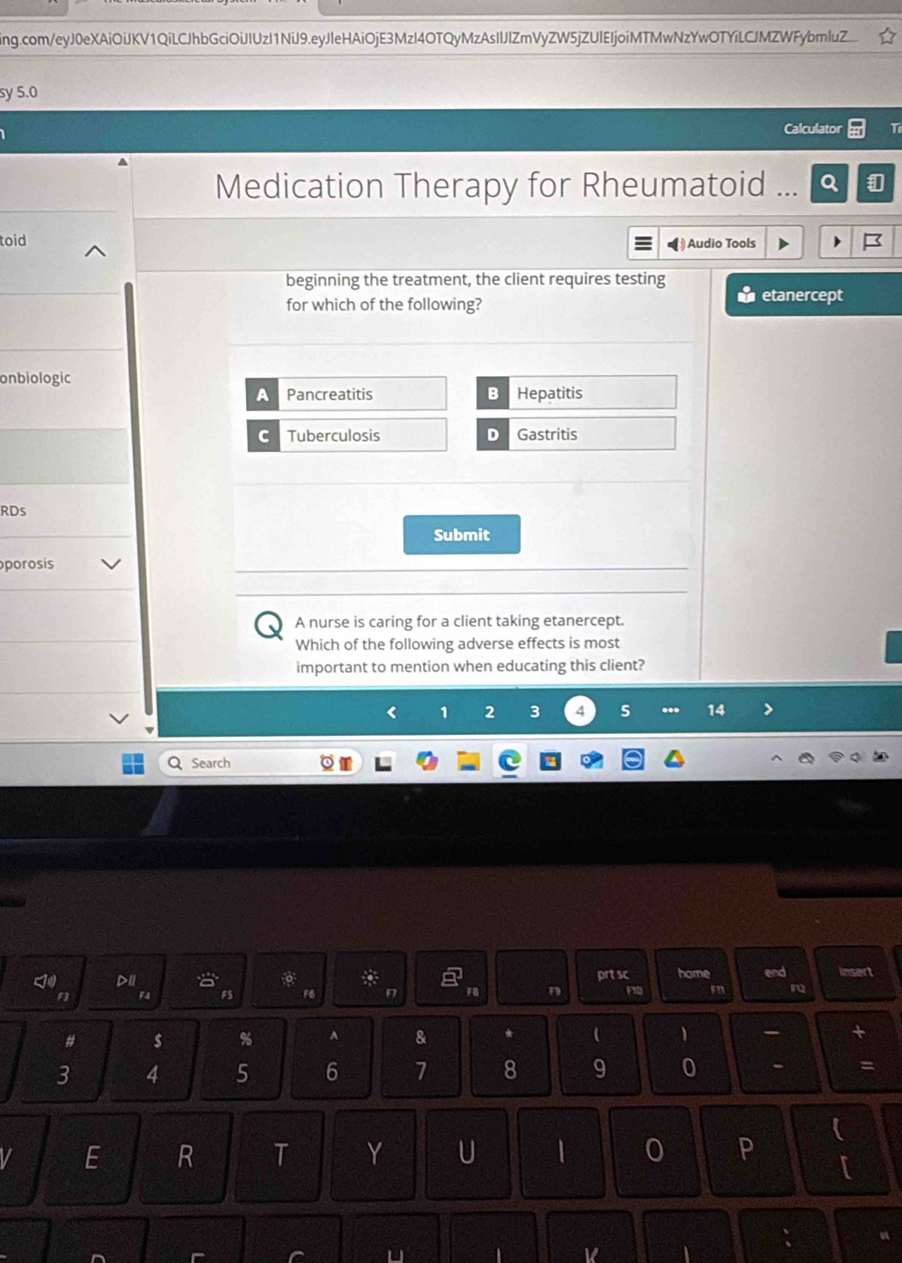 ing.com/eyJ0eXAiOiJKV1QiLCJhbGciOiJIUzI1NiJ9.eyJleHAiOjE3MzI4OTQyMzAsIlJlZmVyZW5jZUIEIjoiMTMwNzYwOTYíLCJMZWFybmluZ...
sy 5.0
Calculator T
Medication Therapy for Rheumatoid
toid Audio Tools
beginning the treatment, the client requires testing
for which of the following?
etanercept
onbiologic
A Pancreatitis B Hepatitis
C Tuberculosis D Gastritis
RDs
Submit
porosis
A nurse is caring for a client taking etanercept.
Which of the following adverse effects is most
important to mention when educating this client?
< <tex>1 2 3 4 5... 14
Q Search
DII prt sc home end insert
FS F6 FB F10
m
# $ % ^ & * (
3 4 5 6 7 8 9 0 - =

I E R T Y U 1 0 P
[