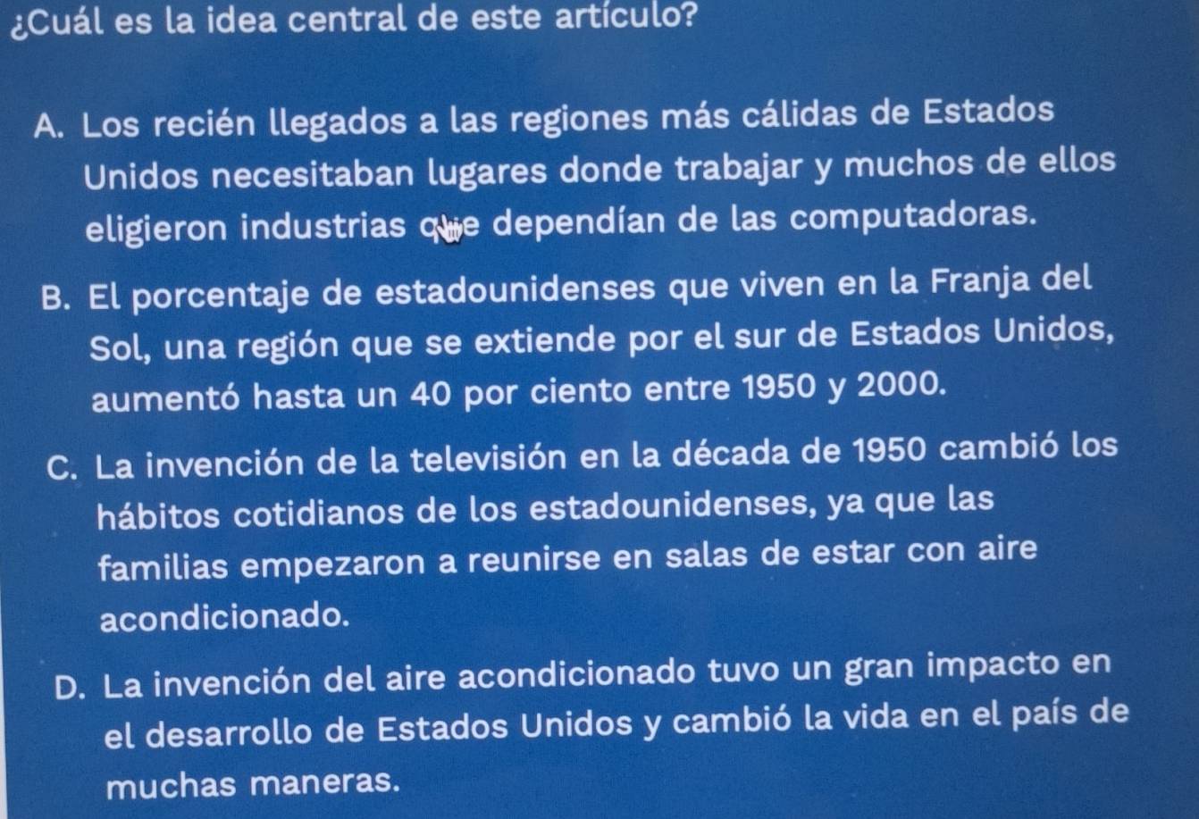 ¿Cuál es la idea central de este artículo?
A. Los recién llegados a las regiones más cálidas de Estados
Unidos necesitaban lugares donde trabajar y muchos de ellos
eligieron industrias que dependían de las computadoras.
B. El porcentaje de estadounidenses que viven en la Franja del
Sol, una región que se extiende por el sur de Estados Unidos,
aumentó hasta un 40 por ciento entre 1950 y 2000.
C. La invención de la televisión en la década de 1950 cambió los
hábitos cotidianos de los estadounidenses, ya que las
familias empezaron a reunirse en salas de estar con aire
acondicionado.
D. La invención del aire acondicionado tuvo un gran impacto en
el desarrollo de Estados Unidos y cambió la vida en el país de
muchas maneras.