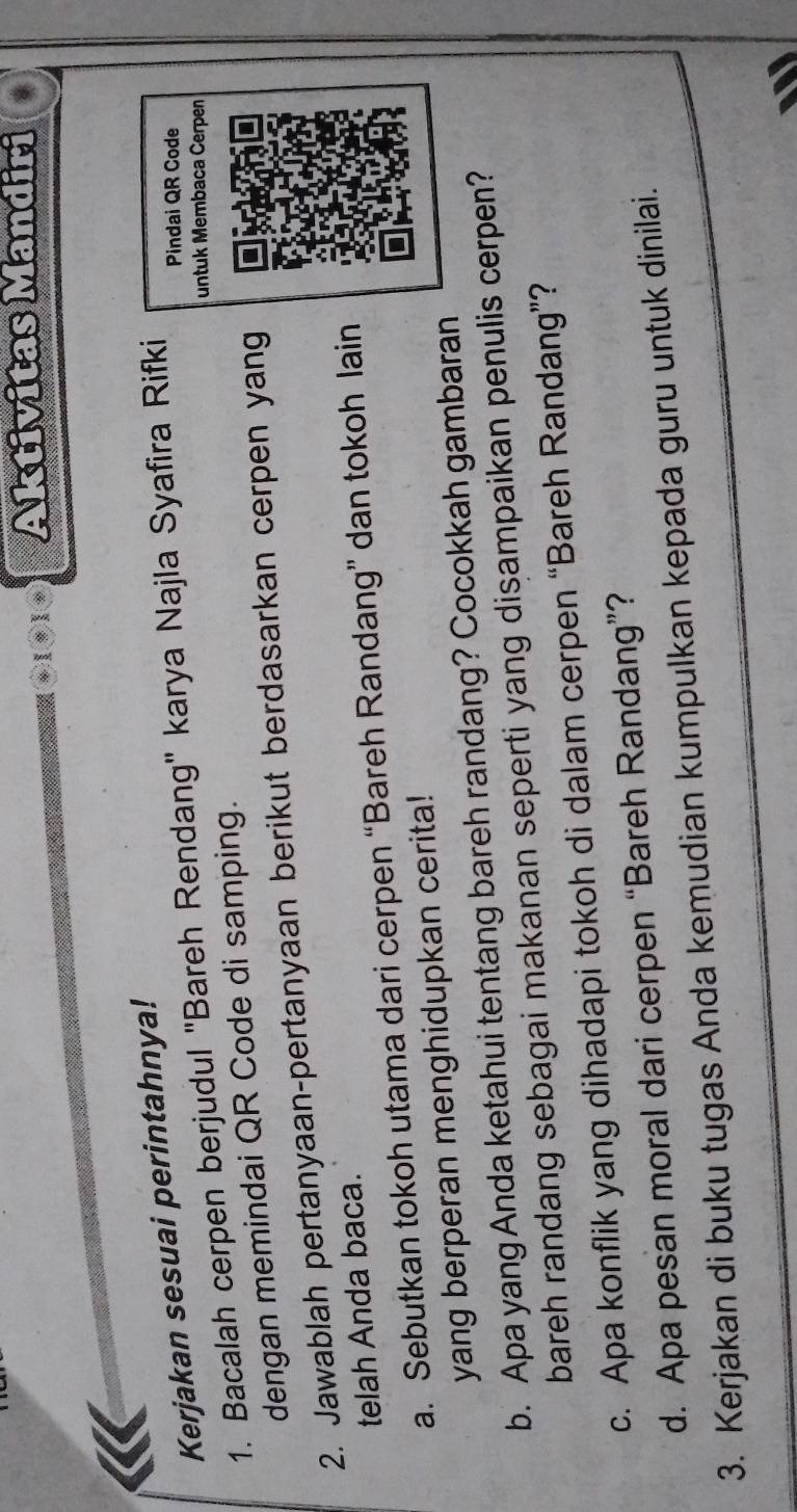 Aktivitas Mandiri 
Kerjakan sesuai perintahnya! 
1. Bacalah cerpen berjudul ''Bareh Rendang'' karya Najla Syafira Rifki 
Pindai QR Code 
untuk Membaca Cerpen 
dengan memindai QR Code di samping. 
2. Jawablah pertanyaan-pertanyaan berikut berdasarkan cerpen yang 
telah Anda baca. 
a. Sebutkan tokoh utama dari cerpen “Bareh Randang” dan tokoh lain 
yang berperan menghidupkan cerita! 
b. Apa yang Anda ketahui tentang bareh randang? Cocokkah gambaran 
bareh randang sebagai makanan seperti yang disampaikan penulis cerpen? 
c. Apa konflik yang dihadapi tokoh di dalam cerpen “Bareh Randang”? 
d. Apa pesan moral dari cerpen “Bareh Randang”? 
3. Kerjakan di buku tugas Anda kemudian kumpulkan kepada guru untuk dinilai.